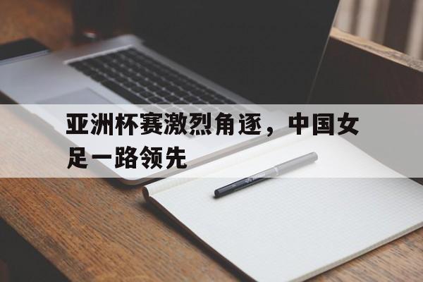 关于亚洲杯赛激烈角逐，中国女足一路领先的信息