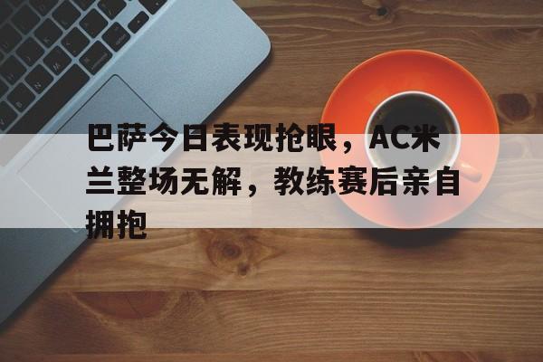 巴萨今日表现抢眼，AC米兰整场无解，教练赛后亲自拥抱